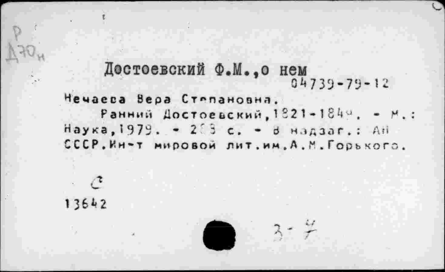 ﻿Достоевский Ф.М.,0 нем
0^739-79-12
Нечаева 8 е р а Степановна.
Ранний Достоеьский,1221 - 18а . -Наука,1973. - 2 з с. - Р нздзаг.: Аг» СССР.Ин-т мировой лит.им.А.М.Горькое
/»
1 36^2